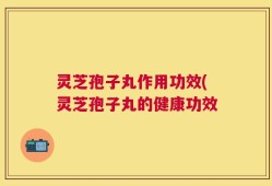 灵芝孢子丸作用功效(灵芝孢子丸的健康功效