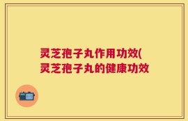 灵芝孢子丸作用功效(灵芝孢子丸的健康功效