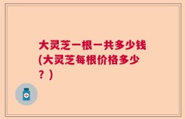 大灵芝一根一共多少钱(大灵芝每根价格多少？)