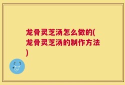 龙骨灵芝汤怎么做的(龙骨灵芝汤的制作方法)