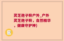 灵芝孢子粉户外_户外灵芝孢子粉，自然精华，健康守护神)
