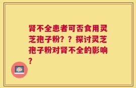 肾不全患者可否食用灵芝孢子粉？？探讨灵芝孢子粉对肾不全的影响？