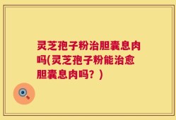 灵芝孢子粉治胆囊息肉吗(灵芝孢子粉能治愈胆囊息肉吗？)