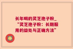 长年喝的灵芝孢子粉_“灵芝孢子粉：长期服用的益处与正确方法”