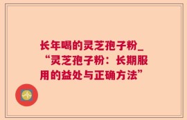 长年喝的灵芝孢子粉_“灵芝孢子粉：长期服用的益处与正确方法”