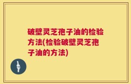 破壁灵芝孢子油的检验方法(检验破壁灵芝孢子油的方法)