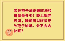 灵芝孢子油正确吃法和用量是多少？晚上喝完炖汤，睡前可以吃灵芝%孢子油吗。会不会太补呢？