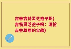 吉林吉特灵芝孢子粉(吉特灵芝孢子粉：深挖吉林草原的宝藏)