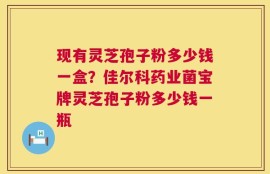 现有灵芝孢子粉多少钱一盒？佳尔科药业菌宝牌灵芝孢子粉多少钱一瓶