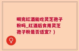喝完红酒能吃灵芝孢子粉吗_红酒后食用灵芝孢子粉是否适宜？)