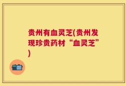 贵州有血灵芝(贵州发现珍贵药材“血灵芝”)