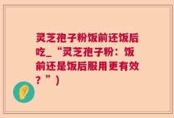 灵芝孢子粉饭前还饭后吃_“灵芝孢子粉：饭前还是饭后服用更有效？”)