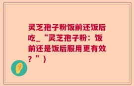 灵芝孢子粉饭前还饭后吃_“灵芝孢子粉：饭前还是饭后服用更有效？”)