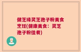 健芝缘灵芝孢子粉美食烹饪(健康美食：灵芝孢子粉佳肴)