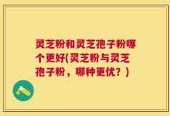 灵芝粉和灵芝孢子粉哪个更好(灵芝粉与灵芝孢子粉，哪种更优？)