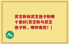 灵芝粉和灵芝孢子粉哪个更好(灵芝粉与灵芝孢子粉，哪种更优？)