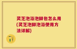 灵芝泡浴泡脚包怎么用(灵芝泡脚泡浴使用方法详解)