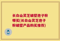 长白山灵芝破壁孢子粉哪买(长白山灵芝孢子粉破壁产品购买推荐)