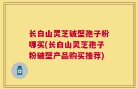 长白山灵芝破壁孢子粉哪买(长白山灵芝孢子粉破壁产品购买推荐)