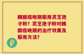 胰腺癌晚期服用灵芝孢子粉？灵芝孢子粉对胰腺癌晚期的治疗效果及服用方法？