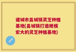 诸城市昌城镇灵芝种植基地(昌城镇打造规模宏大的灵芝种植基地)