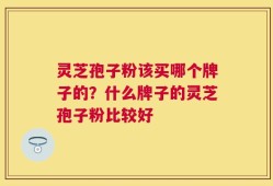 灵芝孢子粉该买哪个牌子的？什么牌子的灵芝孢子粉比较好