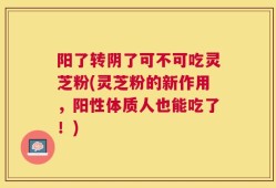 阳了转阴了可不可吃灵芝粉(灵芝粉的新作用，阳性体质人也能吃了！)