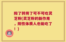 阳了转阴了可不可吃灵芝粉(灵芝粉的新作用，阳性体质人也能吃了！)