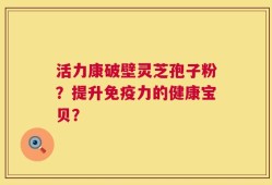 活力康破壁灵芝孢子粉？提升免疫力的健康宝贝？