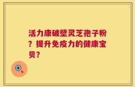 活力康破壁灵芝孢子粉？提升免疫力的健康宝贝？