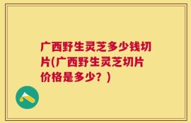 广西野生灵芝多少钱切片(广西野生灵芝切片价格是多少？)