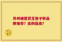 苏州破壁灵芝孢子粉品牌推荐？选购指南？