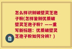 怎么样识别破壁灵芝孢子粉(怎样鉴别优质破壁灵芝孢子粉？——重写新标题：优质破壁灵芝孢子粉如何分辨？)