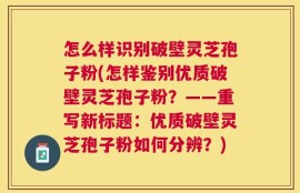 怎么样识别破壁灵芝孢子粉(怎样鉴别优质破壁灵芝孢子粉？——重写新标题：优质破壁灵芝孢子粉如何分辨？)