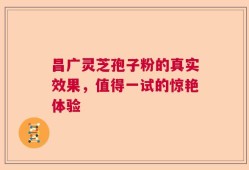 昌广灵芝孢子粉的真实效果，值得一试的惊艳体验