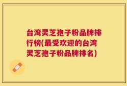 台湾灵芝孢子粉品牌排行榜(最受欢迎的台湾灵芝孢子粉品牌排名)