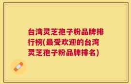 台湾灵芝孢子粉品牌排行榜(最受欢迎的台湾灵芝孢子粉品牌排名)