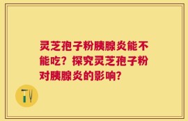 灵芝孢子粉胰腺炎能不能吃？探究灵芝孢子粉对胰腺炎的影响？