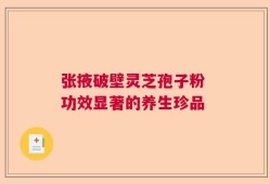 张掖破壁灵芝孢子粉 功效显著的养生珍品