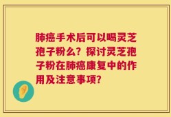 肺癌手术后可以喝灵芝孢子粉么？探讨灵芝孢子粉在肺癌康复中的作用及注意事项？