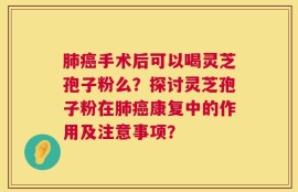 肺癌手术后可以喝灵芝孢子粉么？探讨灵芝孢子粉在肺癌康复中的作用及注意事项？
