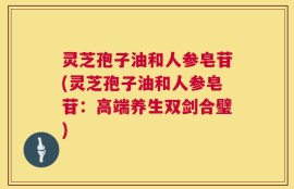 灵芝孢子油和人参皂苷(灵芝孢子油和人参皂苷：高端养生双剑合璧)