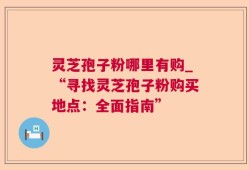 灵芝孢子粉哪里有购_“寻找灵芝孢子粉购买地点：全面指南”