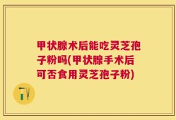 甲状腺术后能吃灵芝孢子粉吗(甲状腺手术后可否食用灵芝孢子粉)