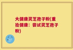 大健康灵芝孢子粉(重拾健康：尝试灵芝孢子粉)