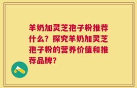 羊奶加灵芝孢子粉推荐什么？探究羊奶加灵芝孢子粉的营养价值和推荐品牌？