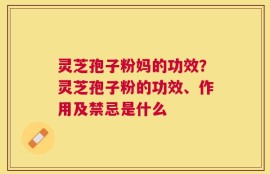 灵芝孢子粉妈的功效？灵芝孢子粉的功效、作用及禁忌是什么