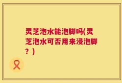 灵芝泡水能泡脚吗(灵芝泡水可否用来浸泡脚？)