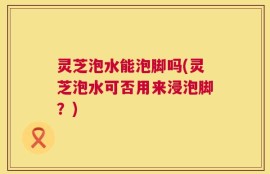 灵芝泡水能泡脚吗(灵芝泡水可否用来浸泡脚？)