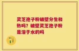 灵芝孢子粉破壁分生和熟吗？破壁灵芝孢子粉是溶于水的吗